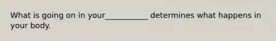 What is going on in your___________ determines what happens in your body.
