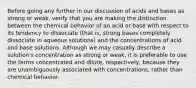 Before going any further in our discussion of acids and bases as strong or weak, verify that you are making the distinction between the chemical behavior of an acid or base with respect to its tendency to dissociate (that is, strong bases completely dissociate in aqueous solutions) and the concentrations of acid and base solutions. Although we may casually describe a solution's concentration as strong or weak, it is preferable to use the terms concentrated and dilute, respectively, because they are unambiguously associated with concentrations, rather than chemical behavior.