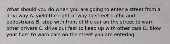 What should you do when you are going to enter a street from a driveway A. yield the right-of-way to street traffic and pedestrians B. stop with front of the car on the street to warn other drivers C. drive out fast to keep up with other cars D. blow your horn to warn cars on the street you are entering