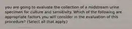 you are going to evaluate the collection of a midstream urine specimen for culture and sensitivity. Which of the following are appropriate factors you will consider in the evaluation of this procedure? (Select all that apply.)