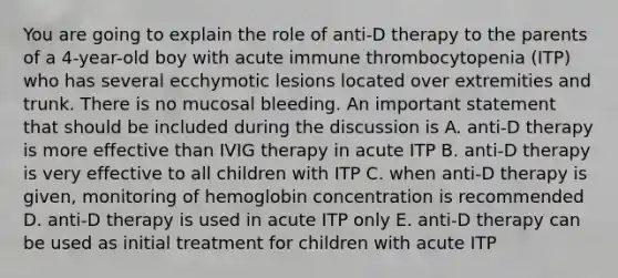 You are going to explain the role of anti-D therapy to the parents of a 4-year-old boy with acute immune thrombocytopenia (ITP) who has several ecchymotic lesions located over extremities and trunk. There is no mucosal bleeding. An important statement that should be included during the discussion is A. anti-D therapy is more effective than IVIG therapy in acute ITP B. anti-D therapy is very effective to all children with ITP C. when anti-D therapy is given, monitoring of hemoglobin concentration is recommended D. anti-D therapy is used in acute ITP only E. anti-D therapy can be used as initial treatment for children with acute ITP