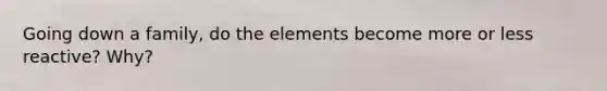 Going down a family, do the elements become more or less reactive? Why?