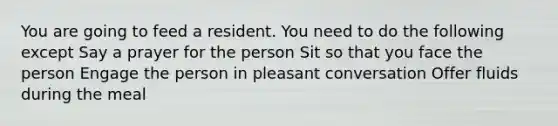 You are going to feed a resident. You need to do the following except Say a prayer for the person Sit so that you face the person Engage the person in pleasant conversation Offer fluids during the meal