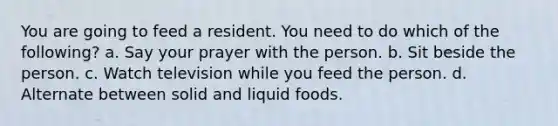 You are going to feed a resident. You need to do which of the following? a. Say your prayer with the person. b. Sit beside the person. c. Watch television while you feed the person. d. Alternate between solid and liquid foods.