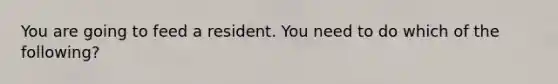 You are going to feed a resident. You need to do which of the following?