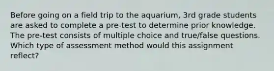 Before going on a field trip to the aquarium, 3rd grade students are asked to complete a pre-test to determine prior knowledge. The pre-test consists of multiple choice and true/false questions. Which type of assessment method would this assignment reflect?