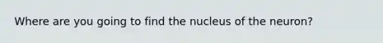 Where are you going to find the nucleus of the neuron?