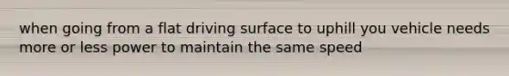 when going from a flat driving surface to uphill you vehicle needs more or less power to maintain the same speed