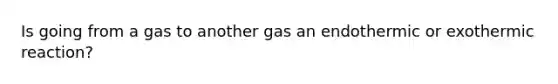 Is going from a gas to another gas an endothermic or exothermic reaction?