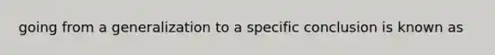 going from a generalization to a specific conclusion is known as