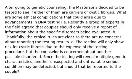 After going to genetic counseling, the Mastersons decided to be tested to see if either of them are carriers of cystic fibrosis. What are some ethical complications that could arise due to advancements in DNA testing? a. Recently a group of experts in the field agreed that couples should only receive a report of information about the specific disorders being evaluated. b. Thankfully, the ethical rules are clear so there are no concerns about reporting the testing results. c. The testing will only show risk for cystic fibrosis due to the expense of the testing procedure, but the counselor is concerned about another possible disorder. d. Since the testing will reveal multiple genetic characteristics, another unsuspected and untreatable serious condition may be detected, but should that be reported to the couple?