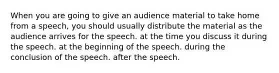 When you are going to give an audience material to take home from a speech, you should usually distribute the material as the audience arrives for the speech. at the time you discuss it during the speech. at the beginning of the speech. during the conclusion of the speech. after the speech.