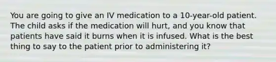 You are going to give an IV medication to a 10-year-old patient. The child asks if the medication will hurt, and you know that patients have said it burns when it is infused. What is the best thing to say to the patient prior to administering it?