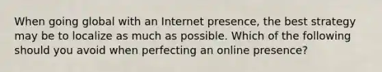 When going global with an Internet​ presence, the best strategy may be to localize as much as possible. Which of the following should you avoid when perfecting an online​ presence?