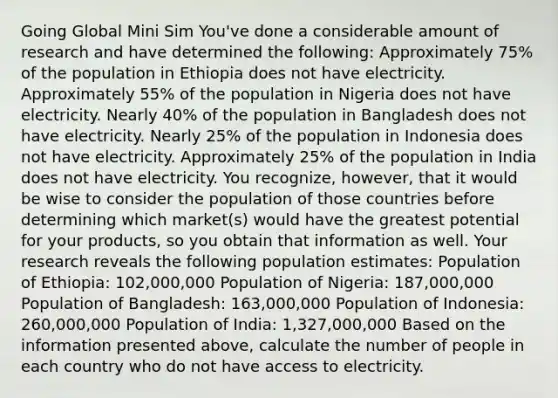 Going Global Mini Sim You've done a considerable amount of research and have determined the following: Approximately 75% of the population in Ethiopia does not have electricity. Approximately 55% of the population in Nigeria does not have electricity. Nearly 40% of the population in Bangladesh does not have electricity. Nearly 25% of the population in Indonesia does not have electricity. Approximately 25% of the population in India does not have electricity. You recognize, however, that it would be wise to consider the population of those countries before determining which market(s) would have the greatest potential for your products, so you obtain that information as well. Your research reveals the following population estimates: Population of Ethiopia: 102,000,000 Population of Nigeria: 187,000,000 Population of Bangladesh: 163,000,000 Population of Indonesia: 260,000,000 Population of India: 1,327,000,000 Based on the information presented above, calculate the number of people in each country who do not have access to electricity.