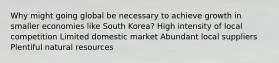 Why might going global be necessary to achieve growth in smaller economies like South Korea? High intensity of local competition Limited domestic market Abundant local suppliers Plentiful natural resources