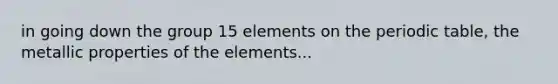 in going down the group 15 elements on <a href='https://www.questionai.com/knowledge/kIrBULvFQz-the-periodic-table' class='anchor-knowledge'>the periodic table</a>, the metallic properties of the elements...