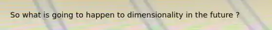 So what is going to happen to dimensionality in the future ?