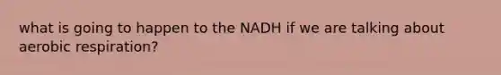 what is going to happen to the NADH if we are talking about aerobic respiration?