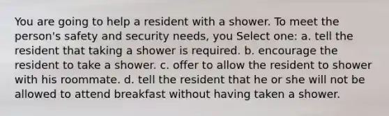 You are going to help a resident with a shower. To meet the person's safety and security needs, you Select one: a. tell the resident that taking a shower is required. b. encourage the resident to take a shower. c. offer to allow the resident to shower with his roommate. d. tell the resident that he or she will not be allowed to attend breakfast without having taken a shower.