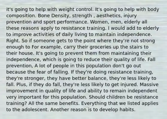 it's going to help with weight control. It's going to help with body composition. Bone Density, strength , aesthetics, injury prevention and sport performance. Women, men, elderly all these reasons apply to resistance training. I would add to elderly to improve activities of daily living to maintain independence. Right. So if someone gets to the point where they're not strong enough to For example, carry their groceries up the stairs to their house. It's going to prevent them from maintaining their independence, which is going to reduce their quality of life. Fall prevention, A lot of people in this population don't go out because the fear of falling. If they're doing resistance training, they're stronger, they have better balance, they're less likely to fall. Plus, if they do fall, they're less likely to get injured. Massive improvement in quality of life and ability to remain independent very important for this population. Should children be resistance training? All the same benefits. Everything that we listed applies to the adolescent. Another reason is to develop habits.