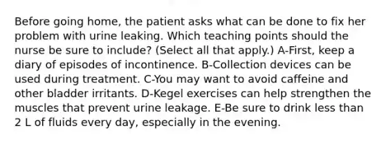 Before going home, the patient asks what can be done to fix her problem with urine leaking. Which teaching points should the nurse be sure to include? (Select all that apply.) A-First, keep a diary of episodes of incontinence. B-Collection devices can be used during treatment. C-You may want to avoid caffeine and other bladder irritants. D-Kegel exercises can help strengthen the muscles that prevent urine leakage. E-Be sure to drink less than 2 L of fluids every day, especially in the evening.