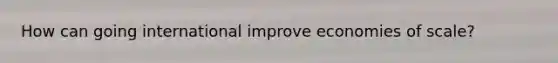 How can going international improve economies of scale?