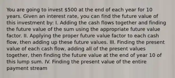 You are going to invest 500 at the end of each year for 10 years. Given an interest rate, you can find the future value of this investment by: I. Adding the cash flows together and finding the future value of the sum using the appropriate future value factor. II. Applying the proper future value factor to each cash flow, then adding up these future values. III. Finding the present value of each cash flow, adding all of the present values together, then finding the future value at the end of year 10 of this lump sum. IV. Finding the present value of the entire payment stream