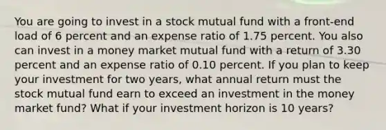 You are going to invest in a stock mutual fund with a front-end load of 6 percent and an expense ratio of 1.75 percent. You also can invest in a money market mutual fund with a return of 3.30 percent and an expense ratio of 0.10 percent. If you plan to keep your investment for two years, what annual return must the stock mutual fund earn to exceed an investment in the money market fund? What if your investment horizon is 10 years?