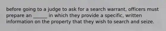 before going to a judge to ask for a search warrant, officers must prepare an ______ in which they provide a specific, written information on the property that they wish to search and seize.