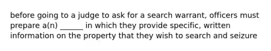 before going to a judge to ask for a search warrant, officers must prepare a(n) ______ in which they provide specific, written information on the property that they wish to search and seizure