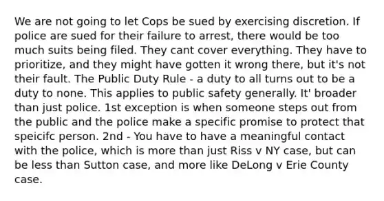 We are not going to let Cops be sued by exercising discretion. If police are sued for their failure to arrest, there would be too much suits being filed. They cant cover everything. They have to prioritize, and they might have gotten it wrong there, but it's not their fault. The Public Duty Rule - a duty to all turns out to be a duty to none. This applies to public safety generally. It' broader than just police. 1st exception is when someone steps out from the public and the police make a specific promise to protect that speicifc person. 2nd - You have to have a meaningful contact with the police, which is more than just Riss v NY case, but can be less than Sutton case, and more like DeLong v Erie County case.