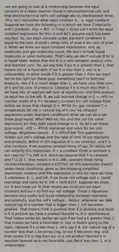 -we are going to look at a relationship between the equil constant of a redox reaction found in electrochemical cell, and that electrochemical cell's cell voltage aka its electromotor force. -First let's remember what equil constant is... a. equil constant Suppose we have the following rx in which we have 2 reactants and 2 products. A(g) + B(l) -> C(aq) + D(aq) Let's write the equil constant expression for this rx and let's assume equil has been reached. So, our equil constant under standard conditions is equal to the conc of prod c times conc of prod d div conc of prod a. When we write our equil constant expressions, only aq molecules and gas molecules count. We don't include liquid molecules or solid molecules. That's why we don't include B bc is in liquid state. Notice that this K is a ratio between product conc and reactant conc. So, we say that if our K is greater than 1, that means our rx is favorable. If our K is less than 1, our rx is unfavorable. In other words if it is greater than 1 then our equil lies to the right b/c these guys completely react to form our products. Aka if K is much larger than 1, we have very little conc of A and lot conc of products. Likewise if K is much less than 1, we have lots of reactant left over at equilibrium and little product so equil lies to the left. B. we just learned change in G = -nFE n= number moles of e- F= faraday's constant E= cell voltage From before we know that change G = -RTlnK R= gas constant T = temperature (K) lnK = natural log of K (our eq constant expression under standard conditions) What we can do is set these guys equal. Why? Well b/c this and this are the same expression b/c they both equal change in G. So let's set these guys equal. -nFE = -RTlnK rearrange and solve for our cell voltage. Negatives cancel... E = (RT/nF)lnK This expression relates our cell's voltage and the ratio of conc of our reactants and products. Notice in this equation R is our constant, and F is also constant. If we assume constant temp of say 25 celsius we can simplify this expression. E = a constant times a constant in our case b/c T is 298 in K. Since we assume that T is constant and T is 25 C, that means in K is 298. constant times temp constant/faradays constant 0.0257K/n So this expression (heart) under these conditions, gives us the following simplified expression (asterix) and this expression is nice b/c here we have 3 unknowns: E, n, and lnK. If we know cell voltage and n, could rearrange and solve for K: lnK = nE/0.0257. Suppose we know our K and know our N, that means we could use our equil constant and our n to find our cell voltage. These 2 equations become very useful and build relationship between reactants and products, and the cell's voltage... Notice: whenever we take natural log of a number that is bigger than 1, lnK becomes positive. That means if lnK is positive then E is positive and recall is E is positive we have a product favored rx. It is spontaneous. That makes sense b/c earlier we said if we had a k greater than 1 that means we have a favorable rx. Our rx favors going to the right. Likewise if k is less than 1, let's say 0.9, our natural log of a number less than 1 becomes neg, so our E becomes neg, and that means if E is neg then our rx is not product favored it is reactant favored so is not favorable. Just like K less than 1, rx is unfavorable.