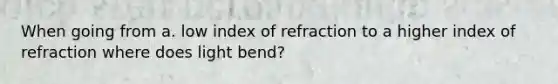 When going from a. low index of refraction to a higher index of refraction where does light bend?