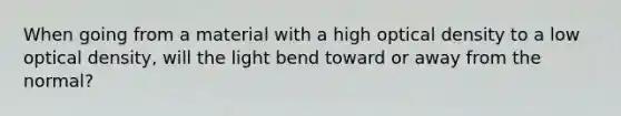 When going from a material with a high optical density to a low optical density, will the light bend toward or away from the normal?