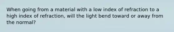 When going from a material with a low index of refraction to a high index of refraction, will the light bend toward or away from the normal?