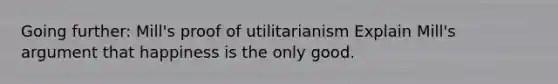 Going further: Mill's proof of utilitarianism Explain Mill's argument that happiness is the only good.