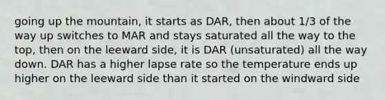 going up the mountain, it starts as DAR, then about 1/3 of the way up switches to MAR and stays saturated all the way to the top, then on the leeward side, it is DAR (unsaturated) all the way down. DAR has a higher lapse rate so the temperature ends up higher on the leeward side than it started on the windward side