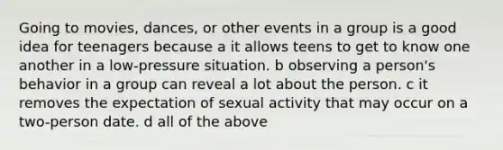 Going to movies, dances, or other events in a group is a good idea for teenagers because a it allows teens to get to know one another in a low-pressure situation. b observing a person's behavior in a group can reveal a lot about the person. c it removes the expectation of sexual activity that may occur on a two-person date. d all of the above