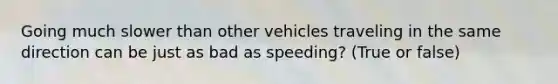 Going much slower than other vehicles traveling in the same direction can be just as bad as speeding? (True or false)