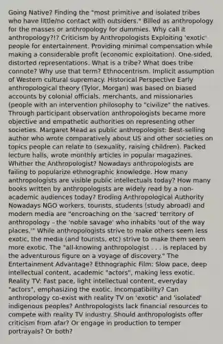 Going Native? Finding the "most primitive and isolated tribes who have little/no contact with outsiders." Billed as anthropology for the masses or anthropology for dummies. Why call it anthropology?!? Criticism by Anthropologists Exploiting 'exotic' people for entertainment. Providing minimal compensation while making a considerable profit (economic exploitation). One-sided, distorted representations. What is a tribe? What does tribe connote? Why use that term? Ethnocentrism. Implicit assumption of Western cultural supremacy. Historical Perspective Early anthropological theory (Tylor, Morgan) was based on biased accounts by colonial officials, merchants, and missionaries (people with an intervention philosophy to "civilize" the natives. Through participant observation anthropologists became more objective and empathetic authorities on representing other societies. Margaret Mead as public anthropologist: Best-selling author who wrote comparatively about US and other societies on topics people can relate to (sexuality, raising children). Packed lecture halls, wrote monthly articles in popular magazines. Whither the Anthropologist? Nowadays anthropologists are failing to popularize ethnographic knowledge. How many anthropologists are visible public intellectuals today? How many books written by anthropologists are widely read by a non-academic audiences today? Eroding Anthropological Authority Nowadays NGO workers, tourists, students (study abroad) and modern media are "encroaching on the 'sacred' territory of anthropology - the 'noble savage' who inhabits 'out of the way places.'" While anthropologists strive to make others seem less exotic, the media (and tourists, etc) strive to make them seem more exotic. The "all-knowing anthropologist . . . is replaced by the adventurous figure on a voyage of discovery." The Entertainment Advantage? Ethnographic Film: Slow pace, deep intellectual content, academic "actors", making less exotic. Reality TV: Fast pace, light intellectual content, everyday "actors", emphasizing the exotic. Incompatibility? Can anthropology co-exist with reality TV on 'exotic' and 'isolated' indigenous peoples? Anthropologists lack financial resources to compete with reality TV industry. Should anthropologists offer criticism from afar? Or engage in production to temper portrayals? Or both?