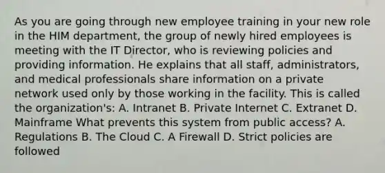 As you are going through new employee training in your new role in the HIM department, the group of newly hired employees is meeting with the IT Director, who is reviewing policies and providing information. He explains that all staff, administrators, and medical professionals share information on a private network used only by those working in the facility. This is called the organization's: A. Intranet B. Private Internet C. Extranet D. Mainframe What prevents this system from public access? A. Regulations B. The Cloud C. A Firewall D. Strict policies are followed