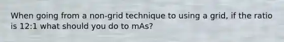 When going from a non-grid technique to using a grid, if the ratio is 12:1 what should you do to mAs?