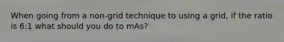 When going from a non-grid technique to using a grid, if the ratio is 6:1 what should you do to mAs?