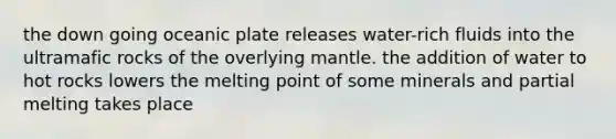 the down going oceanic plate releases water-rich fluids into the ultramafic rocks of the overlying mantle. the addition of water to hot rocks lowers the melting point of some minerals and partial melting takes place