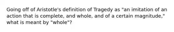 Going off of Aristotle's definition of Tragedy as "an imitation of an action that is complete, and whole, and of a certain magnitude," what is meant by "whole"?