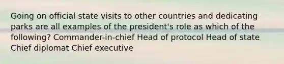 Going on official state visits to other countries and dedicating parks are all examples of the president's role as which of the following? Commander-in-chief Head of protocol Head of state Chief diplomat Chief executive