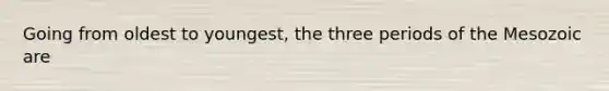 Going from oldest to youngest, the three periods of the Mesozoic are