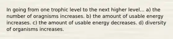 In going from one trophic level to the next higher level... a) the number of oragnisms increases. b) the amount of usable energy increases. c) the amount of usable energy decreases. d) diversity of organisms increases.