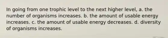 In going from one trophic level to the next higher level, a. the number of organisms increases. b. the amount of usable energy increases. c. the amount of usable energy decreases. d. diversity of organisms increases.